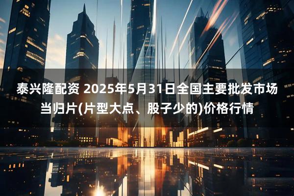 泰兴隆配资 2025年5月31日全国主要批发市场当归片(片型大点、股子少的)价格行情