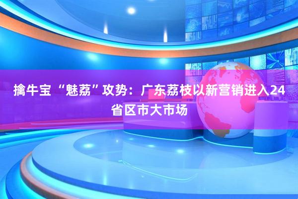 擒牛宝 “魅荔”攻势：广东荔枝以新营销进入24省区市大市场