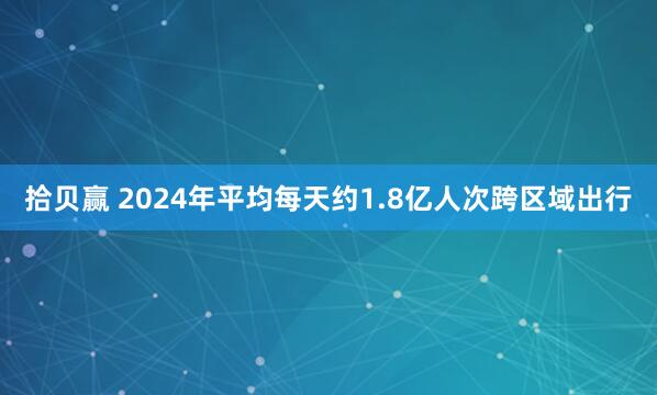 拾贝赢 2024年平均每天约1.8亿人次跨区域出行