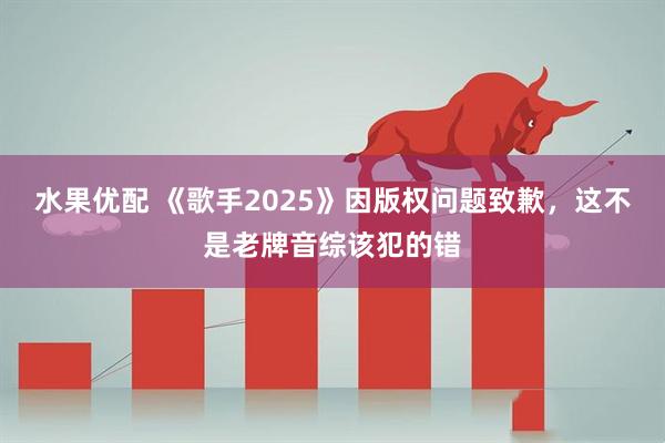 水果优配 《歌手2025》因版权问题致歉，这不是老牌音综该犯的错