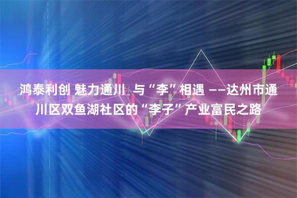 鸿泰利创 魅力通川  与“李”相遇 ——达州市通川区双鱼湖社区的“李子”产业富民之路