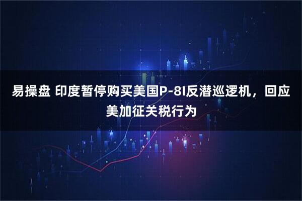 易操盘 印度暂停购买美国P-8I反潜巡逻机，回应美加征关税行为