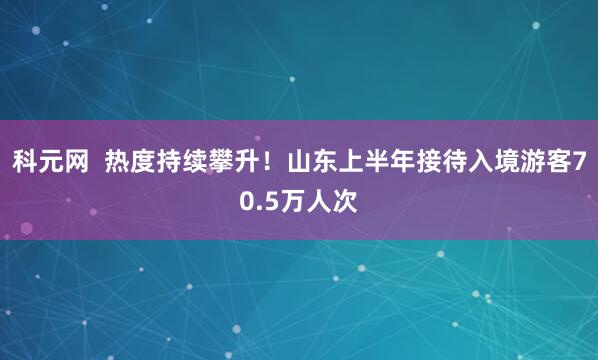 科元网  热度持续攀升！山东上半年接待入境游客70.5万人次