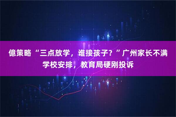億策略 “三点放学，谁接孩子？”广州家长不满学校安排，教育局硬刚投诉