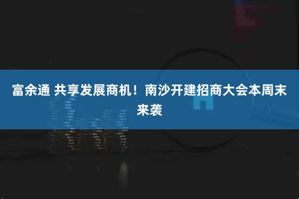 富余通 共享发展商机！南沙开建招商大会本周末来袭