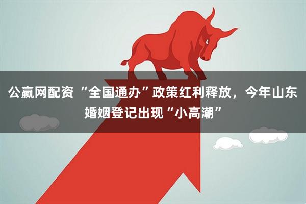 公赢网配资 “全国通办”政策红利释放，今年山东婚姻登记出现“小高潮”