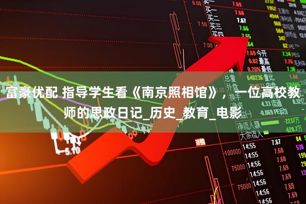 富豪优配 指导学生看《南京照相馆》，一位高校教师的思政日记_历史_教育_电影