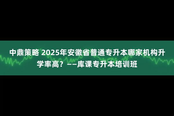 中鼎策略 2025年安徽省普通专升本哪家机构升学率高？——库课专升本培训班