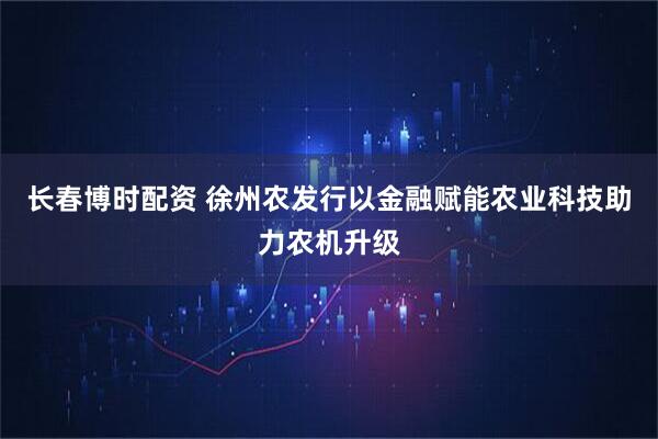 长春博时配资 徐州农发行以金融赋能农业科技助力农机升级