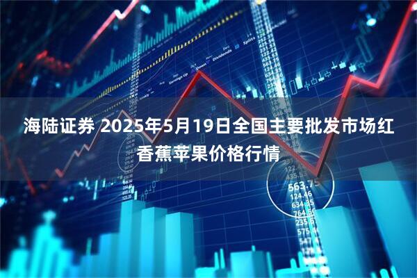 海陆证券 2025年5月19日全国主要批发市场红香蕉苹果价格行情