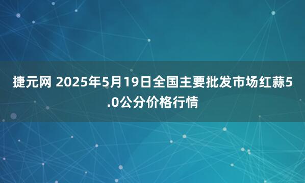 捷元网 2025年5月19日全国主要批发市场红蒜5.0公分价格行情