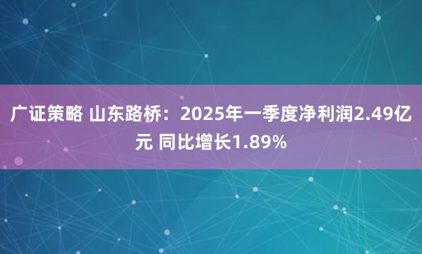广证策略 山东路桥：2025年一季度净利润2.49亿元 同比增长1.89%