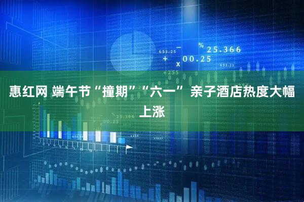 惠红网 端午节“撞期”“六一” 亲子酒店热度大幅上涨