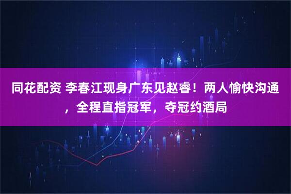同花配资 李春江现身广东见赵睿！两人愉快沟通，全程直指冠军，夺冠约酒局