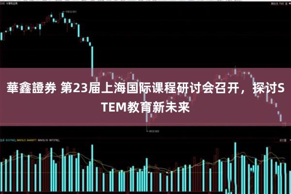 華鑫證券 第23届上海国际课程研讨会召开，探讨STEM教育新未来