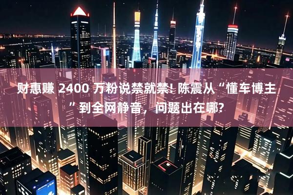 财惠赚 2400 万粉说禁就禁! 陈震从“懂车博主”到全网静音，问题出在哪?