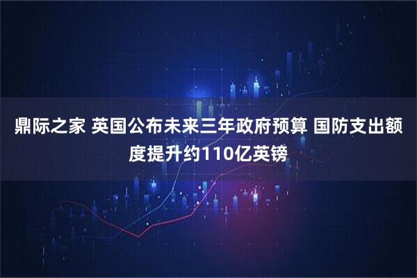 鼎际之家 英国公布未来三年政府预算 国防支出额度提升约110亿英镑
