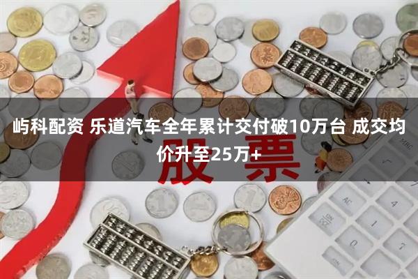 屿科配资 乐道汽车全年累计交付破10万台 成交均价升至25万+