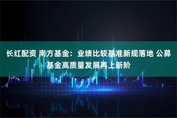 长红配资 南方基金：业绩比较基准新规落地 公募基金高质量发展再上新阶
