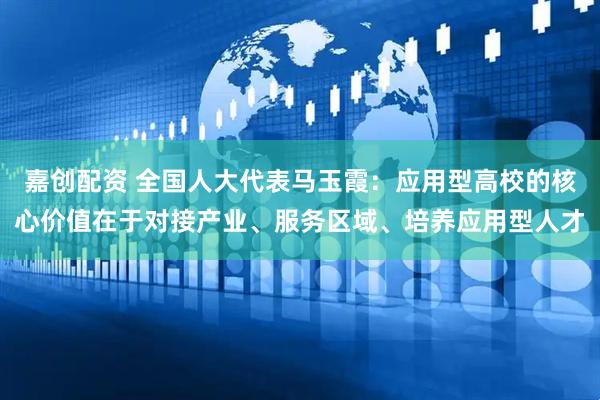 嘉创配资 全国人大代表马玉霞：应用型高校的核心价值在于对接产业、服务区域、培养应用型人才