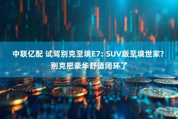 中联亿配 试驾别克至境E7: SUV版至境世家? 别克把豪华舒适闭环了